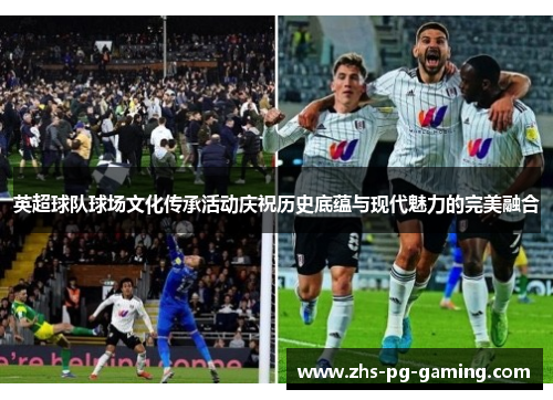 英超球队球场文化传承活动庆祝历史底蕴与现代魅力的完美融合