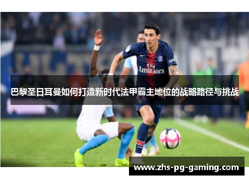 巴黎圣日耳曼如何打造新时代法甲霸主地位的战略路径与挑战