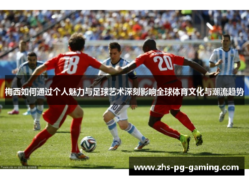 梅西如何通过个人魅力与足球艺术深刻影响全球体育文化与潮流趋势