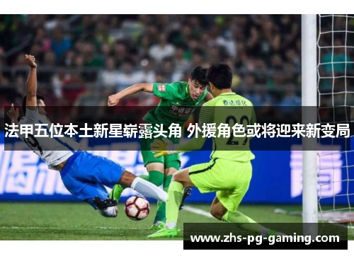 法甲五位本土新星崭露头角 外援角色或将迎来新变局