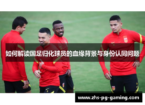 如何解读国足归化球员的血缘背景与身份认同问题