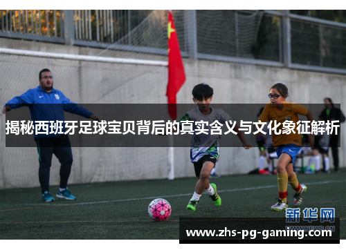 揭秘西班牙足球宝贝背后的真实含义与文化象征解析