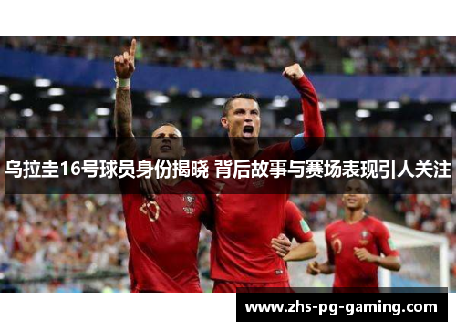 乌拉圭16号球员身份揭晓 背后故事与赛场表现引人关注
