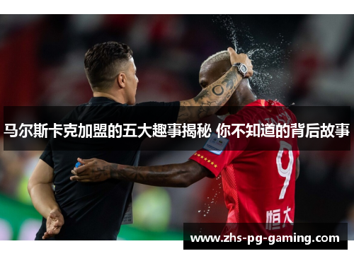 马尔斯卡克加盟的五大趣事揭秘 你不知道的背后故事