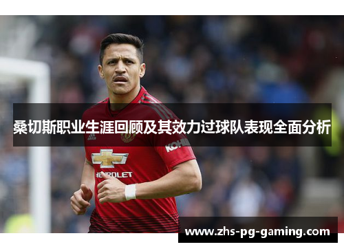 桑切斯职业生涯回顾及其效力过球队表现全面分析