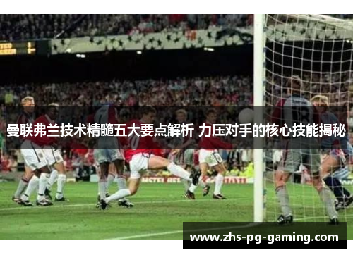 曼联弗兰技术精髓五大要点解析 力压对手的核心技能揭秘 曼联弗兰技术精髓五大要点解析 力压对手的核心技能揭秘