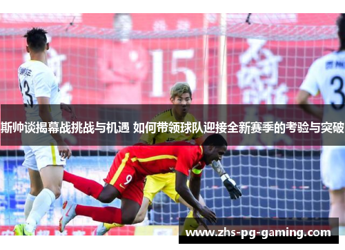 斯帅谈揭幕战挑战与机遇 如何带领球队迎接全新赛季的考验与突破