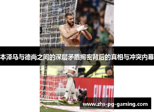 本泽马与德尚之间的深层矛盾揭密背后的真相与冲突内幕