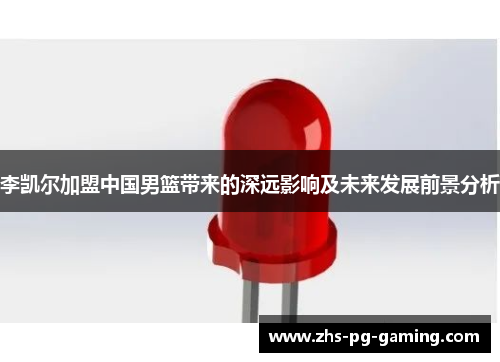 李凯尔加盟中国男篮带来的深远影响及未来发展前景分析