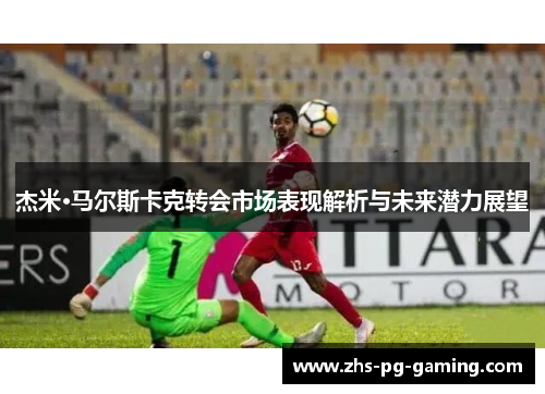杰米·马尔斯卡克转会市场表现解析与未来潜力展望 杰米·马尔斯卡克转会市场表现解析与未来潜力展望