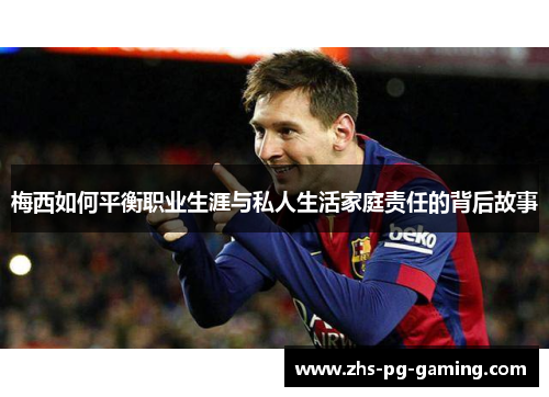 梅西如何平衡职业生涯与私人生活家庭责任的背后故事