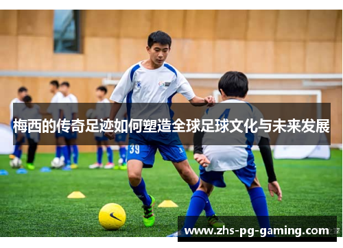 梅西的传奇足迹如何塑造全球足球文化与未来发展