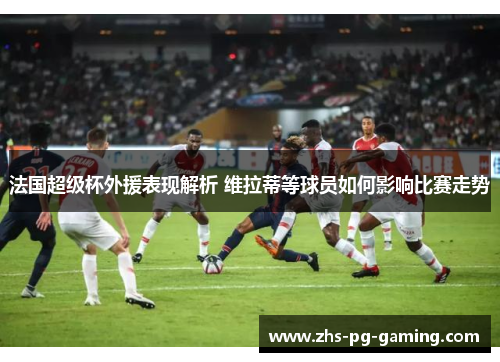 法国超级杯外援表现解析 维拉蒂等球员如何影响比赛走势