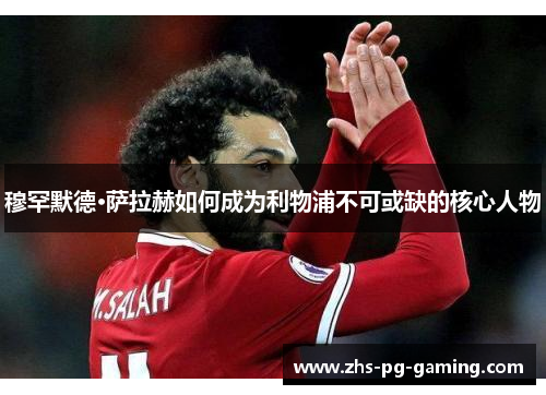 穆罕默德·萨拉赫如何成为利物浦不可或缺的核心人物 穆罕默德·萨拉赫如何成为利物浦不可或缺的核心人物