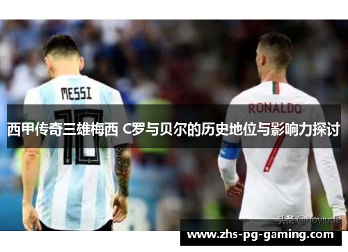 西甲传奇三雄梅西 C罗与贝尔的历史地位与影响力探讨 西甲传奇三雄梅西 C罗与贝尔的历史地位与影响力探讨