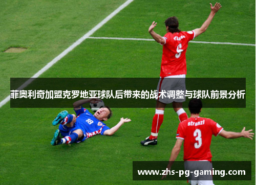 菲奥利奇加盟克罗地亚球队后带来的战术调整与球队前景分析 菲奥利奇加盟克罗地亚球队后带来的战术调整与球队前景分析
